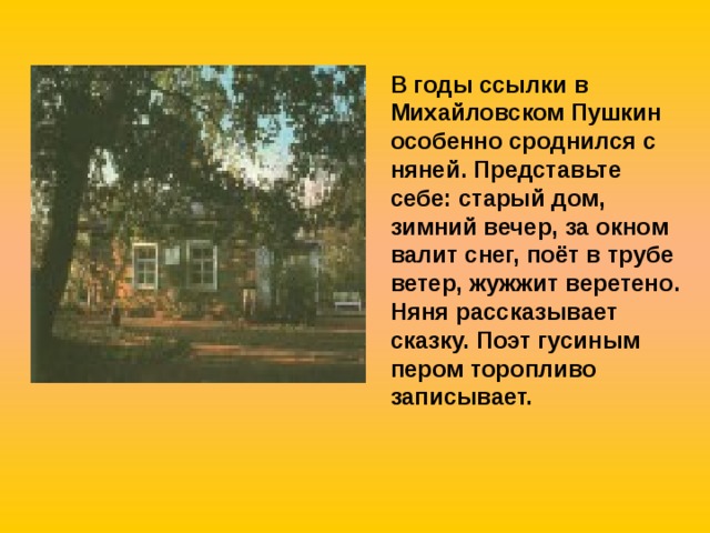 В годы ссылки в Михайловском Пушкин особенно сроднился с няней. Представьте себе: старый дом, зимний вечер, за окном валит снег, поёт в трубе ветер, жужжит веретено. Няня рассказывает сказку. Поэт гусиным пером торопливо записывает. 