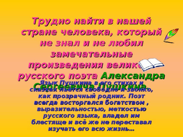 Трудно найти в нашей стране человека, который не знал и не любил замечательные произведения великого русского поэта Александра Сергеевича Пушкина. Язык Пушкина в его стихах и сказках льётся свободно и звонко, как прозрачный родник. Поэт всегда восторгался богатством , выразительностью, меткостью русского языка, владел им блестяще и всё же не переставал изучать его всю жизнь… 