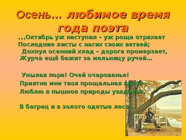 Осень… любимое время года поэта … Октябрь уж наступил – уж роща отряхает Последние листы с нагих своих ветвей; Дохнул осенний хлад – дорога промерзает, Журча ещё бежит за мельницу ручей…   Унылая пора! Очей очарованье!  Приятна мне твоя прощальная краса -  Люблю я пышное природы увяданье,  В багрец и в золото одетые леса…   