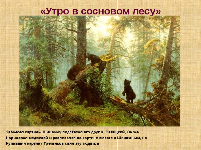 «Утро в сосновом лесу» Замысел картины Шишкину подсказал его друг К. Савицкий, Он же Нарисовал медведей и расписался на картине вместе с Шишкиным, но Купивший картину Третьяков снял эту подпись. 