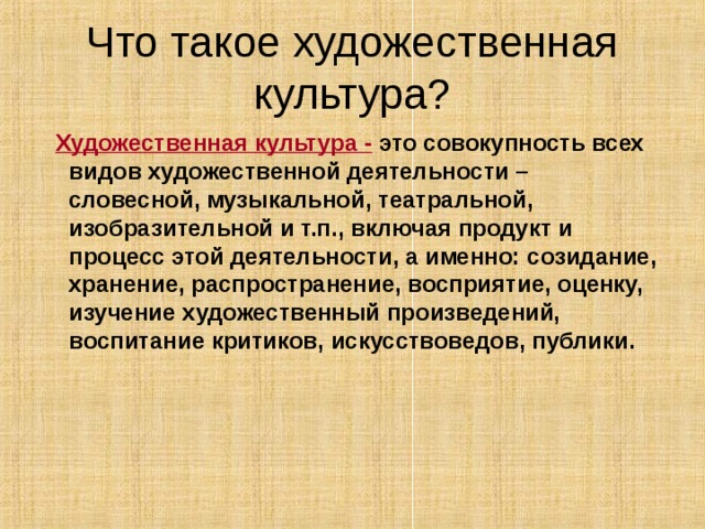 Что такое художественная культура?  Художественная культура - это совокупность всех видов художественной деятельности – словесной, музыкальной, театральной, изобразительной и т.п., включая продукт и процесс этой деятельности, а именно: созидание, хранение, распространение, восприятие, оценку, изучение художественный произведений, воспитание критиков, искусствоведов, публики. 