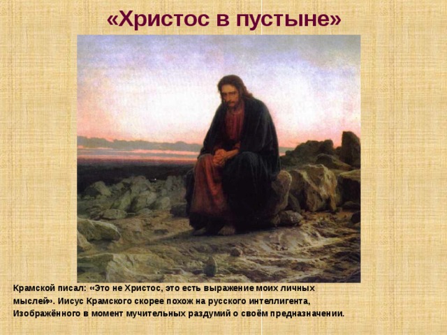 «Христос в пустыне» Крамской писал: «Это не Христос, это есть выражение моих личных мыслей». Иисус Крамского скорее похож на русского интеллигента, Изображённого в момент мучительных раздумий о своём предназначении. 