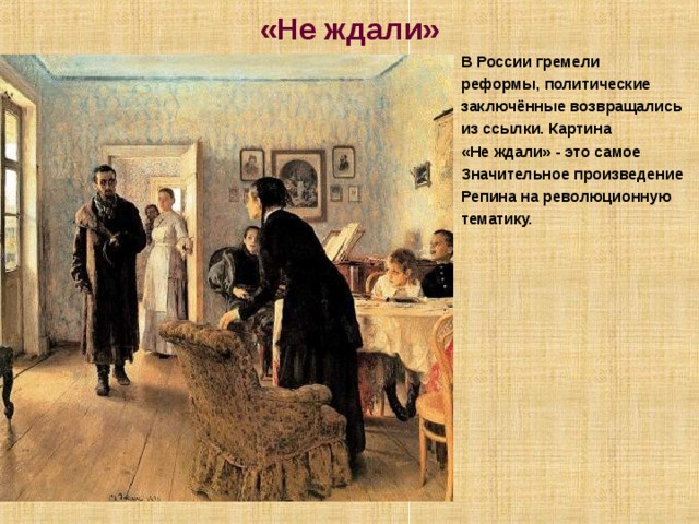 «Не ждали» В России гремели реформы, политические заключённые возвращались из ссылки. Картина «Не ждали» - это самое Значительное произведение Репина на революционную тематику.  