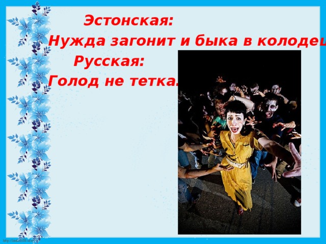  Эстонская: Нужда загонит и быка в колодец.  Русская: Голод не тетка. 