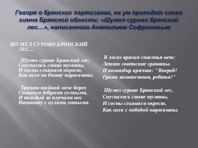 ШУМЕЛ СУРОВО БРЯНСКИЙ ЛЕС...   Шумел сурово Брянский лес,  Спускались синие туманы,  И сосны слышали окрест,  Как шли на битву партизаны.   Тропою тайной меж берез  Спешили дебрями густыми,  И каждый за плечами нес  Винтовку с пулями литыми.  В лесах врагам спасенья нет:  Летят советские гранаты.  И командир кричит: 