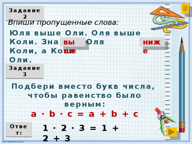 Задание 2 Впиши пропущенные слова: Юля выше Оли. Оля выше Коли. Значит, Юля Коли, а Коля Оли. выше ниже Задание 3 Подбери вместо букв числа, чтобы равенство было верным: a ∙ b ∙ с = a + b + c 1 ∙ 2 ∙ 3 = 1 + 2 + 3 Ответ: 