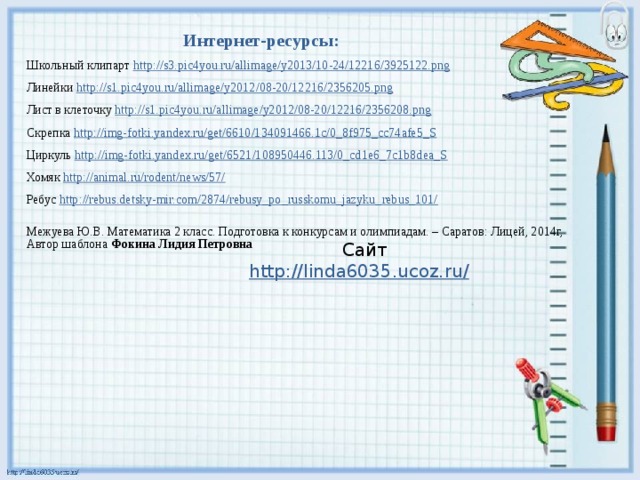 Интернет-ресурсы: Школьный клипарт http://s3.pic4you.ru/allimage/y2013/10-24/12216/3925122.png  Линейки http://s1.pic4you.ru/allimage/y2012/08-20/12216/2356205.png  Лист в клеточку http://s1.pic4you.ru/allimage/y2012/08-20/12216/2356208.png  Скрепка http://img-fotki.yandex.ru/get/6610/134091466.1c/0_8f975_cc74afe5_S  Циркуль http://img-fotki.yandex.ru/get/6521/108950446.113/0_cd1e6_7c1b8dea_S Хомяк http://animal.ru/rodent/news/57/  Ребус http://rebus.detsky-mir.com/2874/rebusy_po_russkomu_jazyku_rebus_101/  Автор шаблона Фокина Лидия Петровна Межуева Ю.В. Математика 2 класс. Подготовка к конкурсам и олимпиадам. – Саратов: Лицей, 2014г, Сайт http://linda6035.ucoz.ru/  