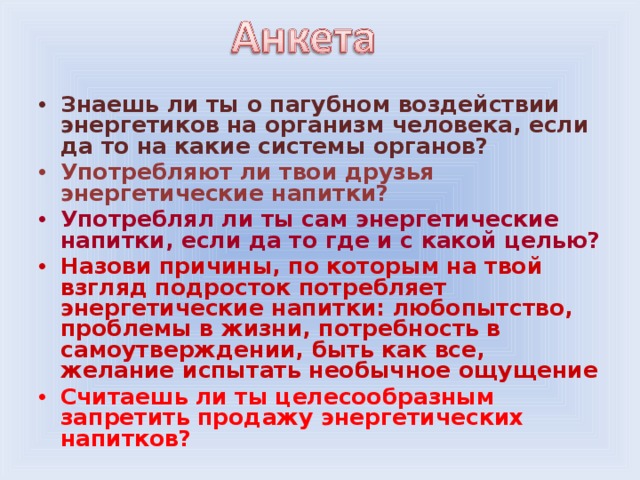 Знаешь ли ты о пагубном воздействии энергетиков на организм человека, если да то на какие системы органов? Употребляют ли твои друзья энергетические напитки? Употреблял ли ты сам энергетические напитки, если да то где и с какой целью? Назови причины, по которым на твой взгляд подросток потребляет энергетические напитки: любопытство, проблемы в жизни, потребность в самоутверждении, быть как все, желание испытать необычное ощущение Считаешь ли ты целесообразным запретить продажу энергетических напитков?  