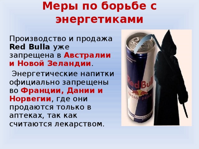 Меры по борьбе с энергетиками   Производство и продажа Red Bull a  уже запрещена в Австралии и Новой Зеландии .  Энергетические напитки официально запрещены во Франции, Дании и Норвегии , где они продаются только в аптеках, так как считаются лекарством. 