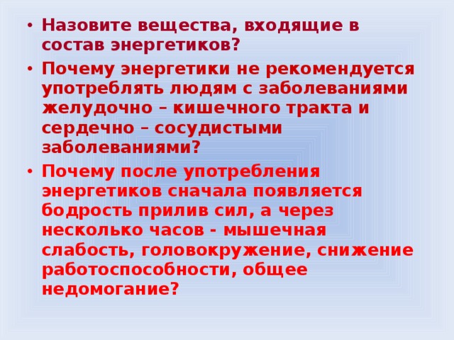 Назовите вещества, входящие в состав энергетиков? Почему энергетики не рекомендуется употреблять людям с заболеваниями желудочно – кишечного тракта и сердечно – сосудистыми заболеваниями? Почему после употребления энергетиков сначала появляется бодрость прилив сил, а через несколько часов - мышечная слабость, головокружение, снижение работоспособности, общее недомогание? 