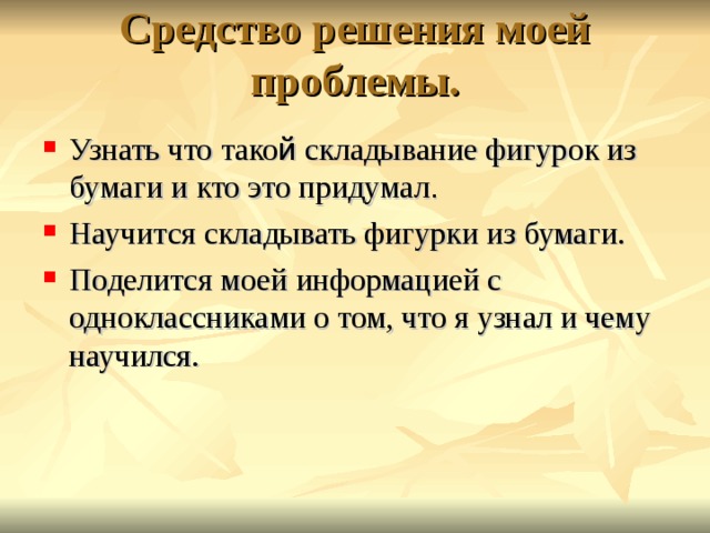 Средство решения моей проблемы.   Узнать что тако й складывание фигурок из бумаги и кто это придумал . Научится складывать фигурки из бумаги. Поделится моей информацией с одноклассниками о том, что я узнал и чему научился. 