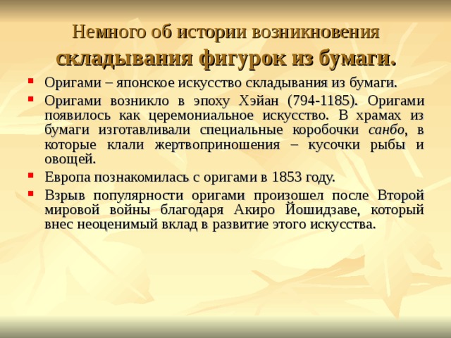 Немного об истории возникновения складывания фигурок из бумаги. Оригами – японское искусство складывания из бумаги. Оригами возникло в эпоху Хэйан (794-1185). Оригами появилось как церемониальное искусство. В храмах из бумаги изготавливали специальные коробочки санбо , в которые клали жертвоприношения – кусочки рыбы и овощей. Европа познакомилась с оригами в 1853 году. Взрыв популярности оригами произошел после Второй мировой войны благодаря Акиро Йошидзаве, который внес неоценимый вклад в развитие этого искусства.      