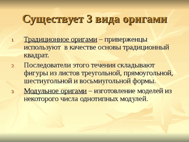 Существует 3 вида оригами Традиционное оригами – приверженцы используют в качестве основы традиционный квадрат. Последователи этого течения складывают фигуры из листов треугольной, прямоугольной, шестиугольной и восьмиугольной формы. Модульное оригами – изготовление моделей из некоторого числа однотипных модулей.  