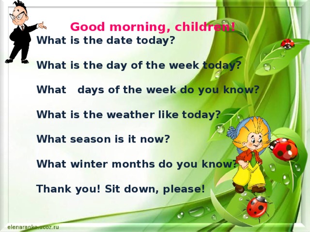 Good morning, children!  What is the date today?  What is the day of the week today?  What days of the week do you know?  What is the weather like today?  What season is it now?  What winter months do you know?  Thank you! Sit down, please! 