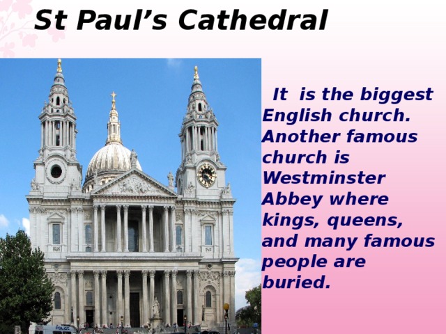 St Paul’s Cathedral   It is the biggest English church. Another famous church is Westminster Abbey where kings, queens, and many famous people are buried.  