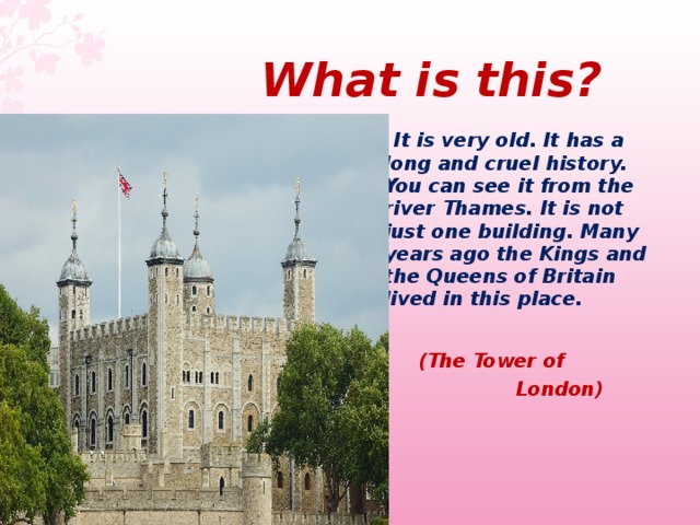  What  is this ?  It is very old. It has a long and cruel history. You can see it from the river Thames. It is not just one building. Many years ago the Kings and the Queens of Britain lived in this place.    (The Tower of    London)   