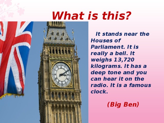  What  is this ?  It stands near the Houses of Parliament. It is really a bell. It weighs 13,720 kilograms. It has a deep tone and you can hear it on the radio. It is a famous clock.   (Big Ben)  