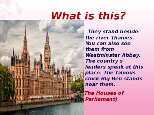  What  is this ?  They stand beside the river Thames. You can also see them from Westminster Abbey. The country's leaders speak at this place. The famous clock Big Ben stands near them.  (The Houses of Parliament)  