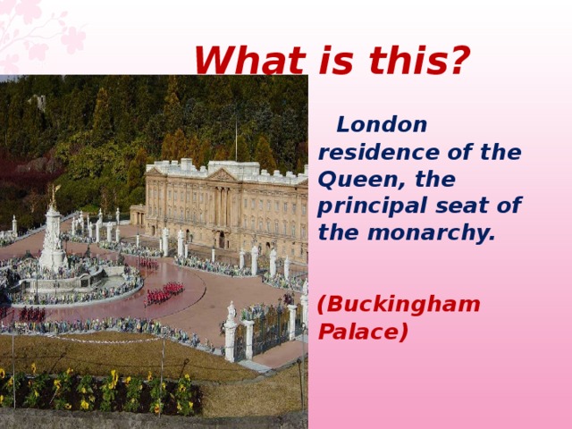  What  is this ?  London residence of the Queen, the principal seat of the monarchy.   (Buckingham Palace)  