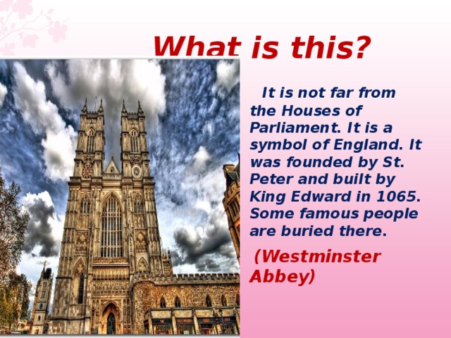  What  is this ?  It is not far from the Houses of Parliament. It is a symbol of England. It was founded by St. Peter and built by King Edward in 1065. Some famous people are buried there.  (Westminster Abbey)  