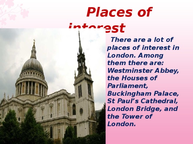  Places of interest  There are a lot of places of interest in London. Among them there are: Westminster Abbey, the Houses of Parliament, Buckingham Palace, St Paul’s Cathedral, London Bridge, and the Tower of London.  