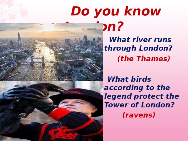  Do you know London ?  What river runs through London?   (the Thames)   What birds according to the legend protect the Tower of London?  (ravens)  