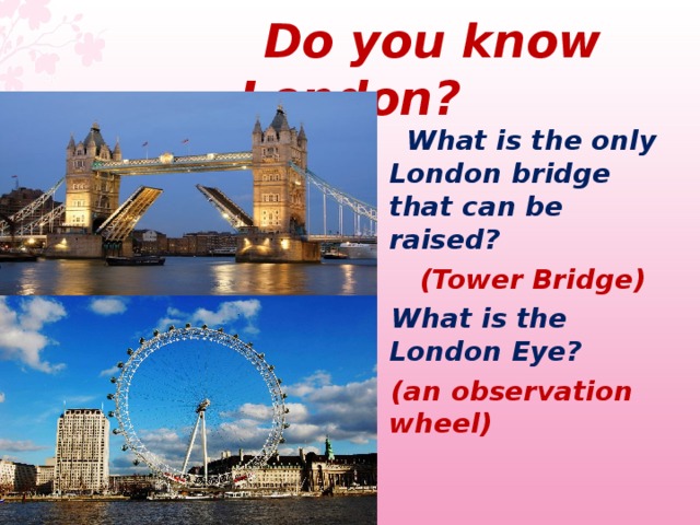 Do you know London ?  What is the only London bridge that can be raised?  (Tower Bridge)  What is the London Eye?   (an observation wheel)  