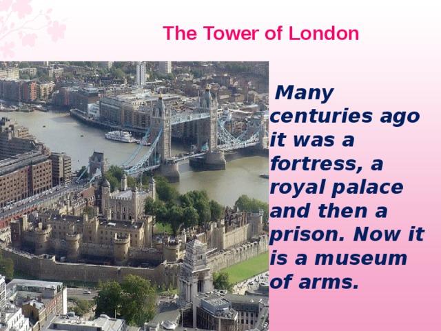  The Tower of London   Many centuries ago it was a fortress, a royal palace and then a prison. Now it is a museum of arms. 