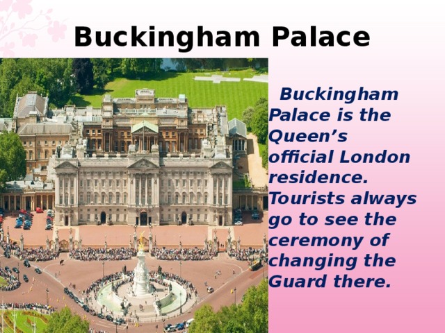 Buckingham Palace   Buckingham Palace is the Queen’s official London residence. Tourists always go to see the ceremony of changing the Guard there.  