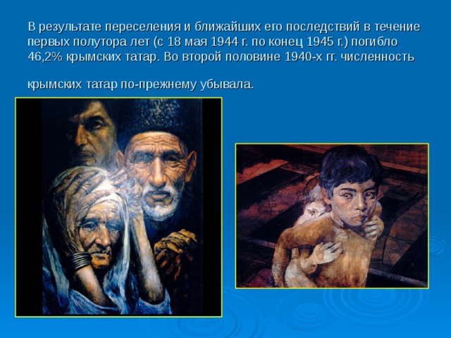 В результате переселения и ближайших его последствий в течение первых полутора лет (с 18 мая 1944 г. по конец 1945 г.) погибло 46,2% крымских татар. Во второй половине 1940-х гг. численность крымских татар по-прежнему убывала.  