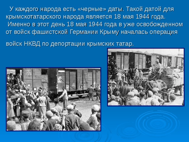  У каждого народа есть «черные» даты. Такой датой для крымскотатарского народа является 18 мая 1944 года.   Именно в этот день 18 мая 1944 года в уже освобожденном от войск фашистской Германии Крыму началась операция войск НКВД по депортации крымских татар.  