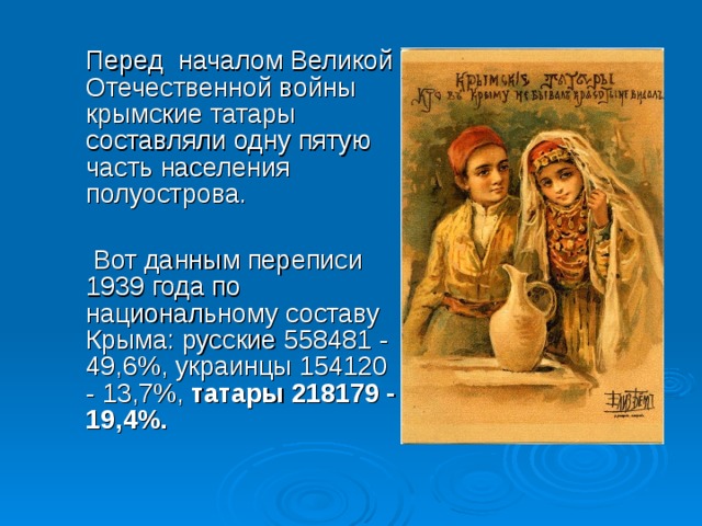 Перед началом Великой Отечественной войны крымские татары составляли одну пятую часть населения полуострова.  Вот данным переписи 1939 года по национальному составу Крыма: русские 558481 - 49,6%, украинцы 154120 - 13,7%, татары 218179 - 19,4%. 