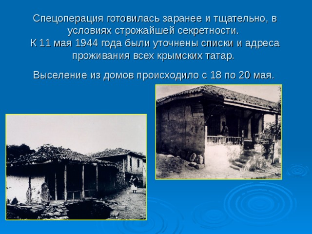 Спецоперация готовилась заранее и тщательно, в условиях строжайшей секретности.  К 11 мая 1944 года были уточнены списки и адреса проживания всех крымских татар.  Выселение из домов происходило с 18 по 20 мая.  