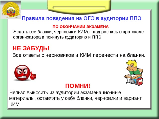 Правила поведения на ОГЭ в аудитории ППЭ ПО ОКОНЧАНИИ ЭКЗАМЕНА сдать все бланки, черновик и КИМы  под роспись в протоколе организатора и покинуть аудиторию и ППЭ НЕ ЗАБУДЬ! Все ответы с черновиков и КИМ перенести на бланки.   ПОМНИ! Нельзя выносить из аудитории экзаменационные материалы, оставлять у себя бланки, черновики и вариант КИМ 