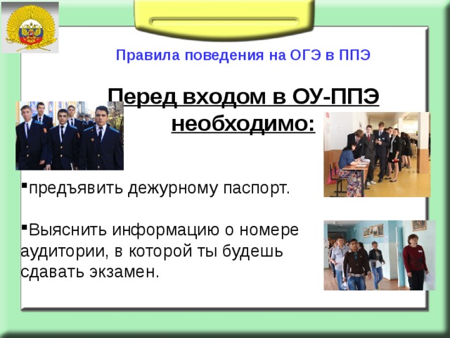       Правила поведения на ОГЭ в ППЭ   Перед входом в ОУ-ППЭ необходимо:   предъявить дежурному паспорт. Выяснить информацию о номере аудитории, в которой ты будешь сдавать экзамен.   