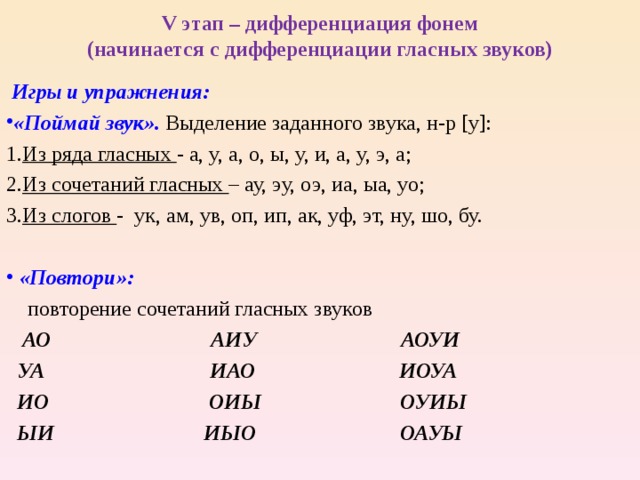 V этап – дифференциация фонем  (начинается с дифференциации гласных звуков)  Игры и упражнения: «Поймай звук». Выделение заданного звука, н-р [ у ] : Из ряда гласных - а, у, а, о, ы, у, и, а, у, э, а; Из сочетаний гласных – ау, эу, оэ, иа, ыа, уо; Из слогов - ук, ам, ув, оп, ип, ак, уф, эт, ну, шо, бу.  «Повтори»:   повторение  сочетаний гласных звуков  АО АИУ АОУИ  УА ИАО ИОУА  ИО ОИЫ ОУИЫ  ЫИ ИЫО ОАУЫ  