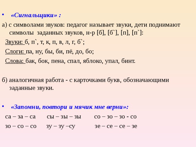   «Сигнальщики» : а) с символами звуков: педагог называет звуки, дети поднимают символы заданных звуков, н-р [ б ] , [ б `] , [ п ] , [ п `] :  Звуки: б, п ` , т, к, п, в, л, г, б ` ;  Слоги: па, ну, бы, би, пё, до, бо;  Слова: бак, бок, пена, спал, яблоко, упал, бинт. б) аналогичная работа - с карточками букв, обозначающими заданные звуки.  «Запомни, повтори и мячик мне верни»:  са – за – са сы – зы – зы со – зо – зо - со  зо – со – со зу – зу –су зе – се – се – зе 