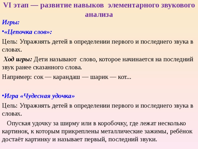 VI этап — развитие навыков элементарного звукового анализа Игры: «Цепочка слов»:  Цель: Упражнять детей в определении первого и последнего звука в словах.  Ход игры: Дети называют слово, которое начинается на последний звук ранее сказанного слова. Например: сок — карандаш — шарик — кот... Игра «Чудесная удочка» Цель: Упражнять детей в определении первого и последнего звука в словах.  Опуская удочку за ширму или в коробочку, где лежат несколько картинок, к которым прикреплены металлические зажимы, ребёнок достаёт картинку и называет первый, последний звуки. 