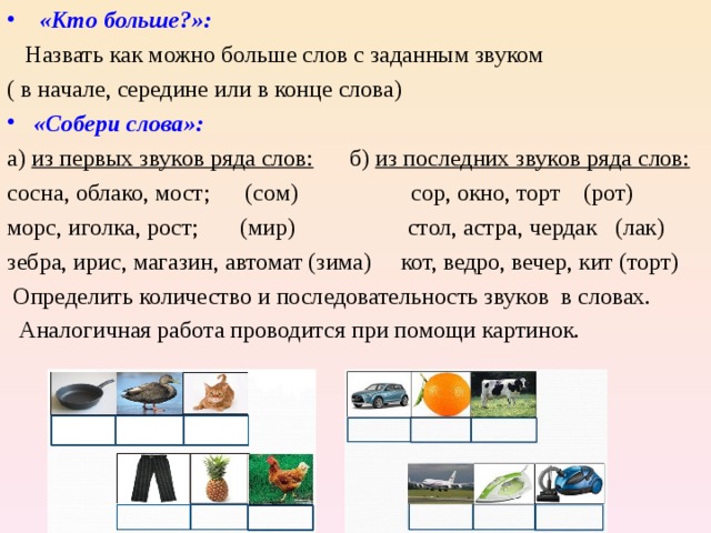  «Кто больше?»:    Назвать как можно больше слов с заданным звуком ( в начале, середине или в конце слова) «Собери слова»: а) из первых звуков ряда слов: б) из последних звуков ряда слов: сосна, облако, мост; (сом) сор, окно, торт (рот) морс, иголка, рост; (мир) стол, астра, чердак (лак) зебра, ирис, магазин, автомат (зима) кот, ведро, вечер, кит (торт)  Определить количество и последовательность звуков в словах.  Аналогичная работа проводится при помощи картинок. 