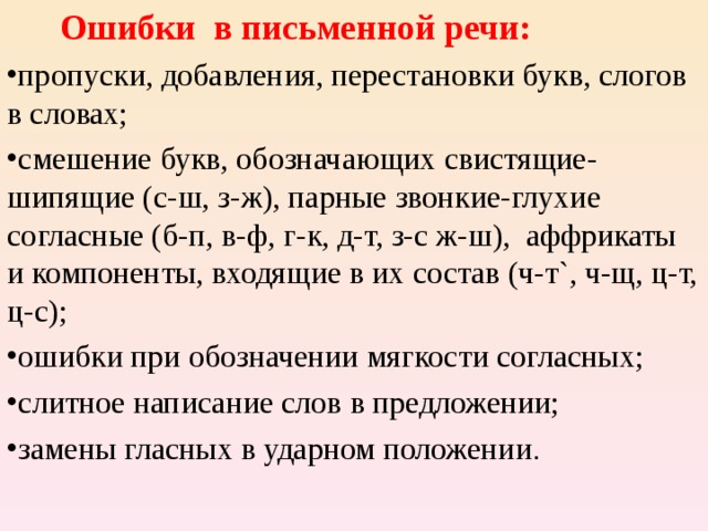  Ошибки в письменной речи: пропуски, добавления, перестановки букв, слогов в словах; смешение букв, обозначающих свистящие-шипящие (с-ш, з-ж), парные звонкие-глухие согласные (б-п, в-ф, г-к, д-т, з-с ж-ш), аффрикаты и компоненты, входящие в их состав (ч-т`, ч-щ, ц-т, ц-с); ошибки при обозначении мягкости согласных; слитное написание слов в предложении; замены гласных в ударном положении . 