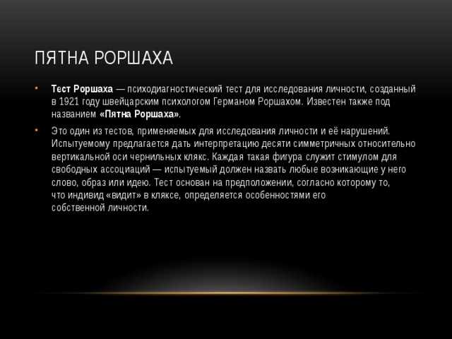 Пятна Роршаха Тест Роршаха  — психодиагностический тест для исследования личности, созданный в 1921 году швейцарским психологом Германом Роршахом. Известен также под названием  «Пятна Роршаха» . Это один из тестов, применяемых для исследования личности и её нарушений. Испытуемому предлагается дать интерпретацию десяти симметричных относительно вертикальной оси чернильных клякс. Каждая такая фигура служит стимулом для свободных ассоциаций — испытуемый должен назвать любые возникающие у него слово, образ или идею. Тест основан на предположении, согласно которому то, что индивид «видит» в кляксе, определяется особенностями его собственной личности. 