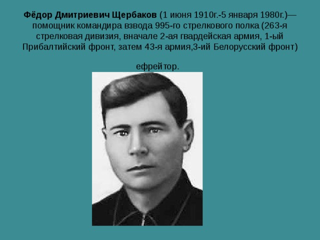 Фёдор Дмитриевич Щербаков  (1 июня 1910г.-5 января 1980г.)— помощник командира взвода 995-го стрелкового полка (263-я стрелковая дивизия, вначале 2-ая гвардейская армия, 1-ый Прибалтийский фронт, затем 43-я армия,3-ий Белорусский фронт) ефрейтор.  