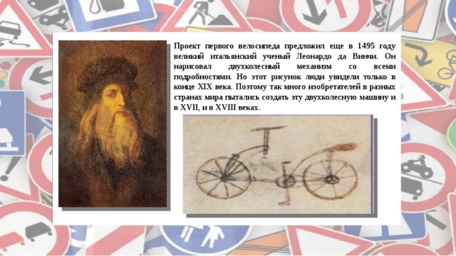 Проект первого велосипеда предложил еще в 1495 году великий итальянский ученый Леонардо да Винчи. Он нарисовал двухколесный механизм со всеми подробностями. Но этот рисунок люди увидели только в конце XIX века. Поэтому так много изобретателей в разных странах мира пытались создать эту двухколесную машину и в XVII, и в XVIII веках.  