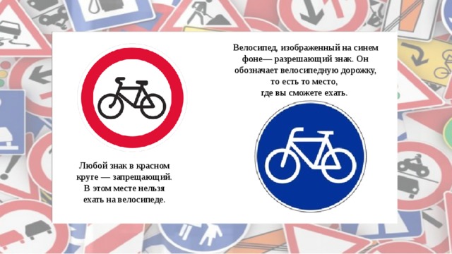 Велосипед, изображенный на синем фоне— разрешающий знак. Он обозначает велосипедную дорожку, то есть то место, где вы сможете ехать. Любой знак в красном круге — запрещающий. В этом месте нельзя ехать на велосипеде. 