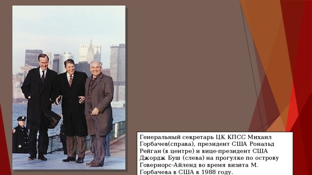 Генеральный секретарь ЦК КПСС Михаил Горбачев(справа), президент США Рональд Рейган (в центре) и вице-президент США Джордж Буш (слева) на прогулке по острову Говернорс-Айленд во время визита М. Горбачева в США в 1988 году. 