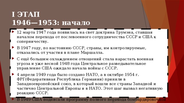 I ЭТАП  1946—1953: начало противостояния 12 марта 1947 года появилась на свет доктрина Трумэна, ставшая началом перехода от послевоенного сотрудничества СССР и США к соперничеству. В 1947 году, по настоянию СССР, страны, им контролируемые, отказались от участия в плане Маршалла. С ещё большим охлаждением отношений стала нарастать военная угроза и уже весной 1948 года Центральное разведывательное управление США ожидало начала войны с СССР. 4 апреля 1949 года было создано НАТО, а в октябре 1954 г. ФРГ(Федеративная Республика Германии) приняли в Западноевропейский союз, в который вошли все страны Западной и частично Центральной Европы и в НАТО. Этот шаг вызвал негативную реакцию СССР. В 1949 США подписали программу полного перехода бомбардировочной авиации на реактивную тягу. 