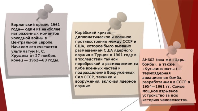 Берлинский кризис 1961 года— один из наиболее напряжённых моментов холодной войны в Центральной Европе. Началом его считается ультиматум Н. С. Хрущева от 27 ноября, конец — 1962—63 годы. Кари́бский кризис — дипломатическое и военное противостояние между СССР и США, которое было вызвано размещением США ядерного оружия в Турции в 1961 году и впоследствии тайной переброской и размещением на Кубе военных частей и подразделений Вооружённых Сил СССР, техники и вооружения, включая ядерное оружие. АН602 (она же «Царь-бомба», а также «Кузькина мать») — термоядерная авиационная бомба, разработанная в СССР в 1954—1961 гг. Самое мощное взрывное устройство за всю историю человечества. 