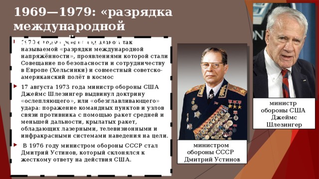 1969—1979: «разрядка международной напряжённости 1970-е годы прошли под знаком так называемой «разрядки международной напряжённости», проявлениями которой стали Совещание по безопасности и сотрудничеству в Европе (Хельсинки) и совместный советско-американский полёт в космос 17 августа 1973 года министр обороны США Джеймс Шлезингер выдвинул доктрину «ослепляющего», или «обезглавливающего» удара: поражение командных пунктов и узлов связи противника с помощью ракет средней и меньшей дальности, крылатых ракет, обладающих лазерными, телевизионными и инфракрасными системами наведения на цели.  В 1976 году министром обороны СССР стал Дмитрий Устинов, который склонялся к жесткому ответу на действия США. министр обороны США Джеймс Шлезингер министром обороны СССР Дмитрий Устинов 