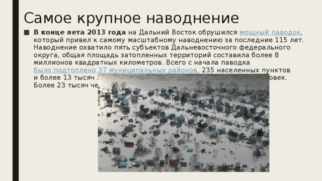 Самое крупное наводнение В конце лета 2013 года  на Дальний Восток обрушился  мощный паводок , который привел к самому масштабному наводнению за последние 115 лет. Наводнение охватило пять субъектов Дальневосточного федерального округа, общая площадь затопленных территорий составила более 8 миллионов квадратных километров. Всего с начала паводка  было подтоплено 37 муниципальных районов , 235 населенных пунктов и более 13 тысяч жилых домов. Пострадало свыше 100 тысяч человек. Более 23 тысяч человек были эвакуированы.. 