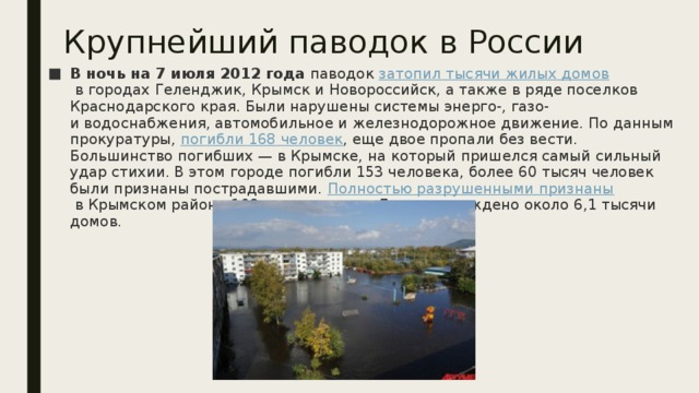 Крупнейший паводок в России В ночь на 7 июля 2012 года  паводок  затопил тысячи жилых домов  в городах Геленджик, Крымск и Новороссийск, а также в ряде поселков Краснодарского края. Были нарушены системы энерго-, газо- и водоснабжения, автомобильное и железнодорожное движение. По данным прокуратуры,  погибли 168 человек , еще двое пропали без вести. Большинство погибших — в Крымске, на который пришелся самый сильный удар стихии. В этом городе погибли 153 человека, более 60 тысяч человек были признаны пострадавшими.  Полностью разрушенными признаны  в Крымском районе 169 тысячи домов. Было повреждено около 6,1 тысячи домов.  